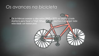 Os avances na bicicleta
Os británicos avanzar a idea entre 1865 e 1870 vai ampliar a roda
dianteira para facer a "High Wheeler". O obxectivo é conseguir máis
velocidade con menos peso.
 