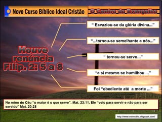 “ Esvaziou-se da glória divina...”


                                                     “...tornou-se semelhante a nós...”


                                                             “ tornou-se servo...”


                                                        “a si mesmo se humilhou ...”


                                                       Foi “obediente até a morte ...”


No reino do Céu “o maior é o que serve”. Mat. 23:11. Ele “veio para servir e não para ser
servido” Mat. 20:28

                                                                     http://www.novocbic.blogspot.com/
 