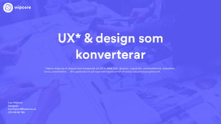 UX* & design som
konverterar
Lisa Höjlund
Designer
lisa.hojlund@wipcore.se
070-94 98 763
wipcore
* Denna dragning är skapad med antagandet att UX är allas jobb: designer, copywriter, marknadsförare, utvecklare,
kund, projektledare. . . Bra upplevelser är på inget sätt begränsat till att skissa och prototypa gränssnitt.
 