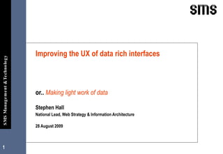 or..  Making light work of data Stephen Hall  National Lead, Web Strategy & Information Architecture 28 August 2009 Improving the UX of data rich interfaces 