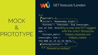 MOCK
&
PROTOTYPE
GET forecast/London
},{
"period": 3,
"title": "Wednesday Night",
"fcttext": "Overcast. Fog overnight.
Low of 54F. Winds from the WSW at 5 to 15
mph.",
"fcttext_metric": "Overcast. Fog
overnight. Low of 12C. Breezy. Winds from
the WSW at 10 to 20 km/h.",
“precipitation": "0"
},{
Percent or inches?
Why is only one FCT tagged
with the units? Should be
fcttext_imperial and
fcttext_metric
 