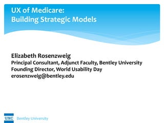 Bentley	
  University	
  
UX	
  of	
  Medicare:	
  	
  
Building	
  Strategic	
  Models	
  
	
  
	
  
	
  
Elizabeth	
  Rosenzweig	
  
Principal	
  Consultant,	
  Adjunct	
  Faculty,	
  Bentley	
  University	
  
Founding	
  Director,	
  World	
  Usability	
  Day	
  
erosenzweig@bentley.edu	
  
 