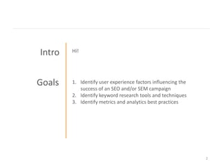 Intro   Hi!




Goals   1. Identify user experience factors influencing the
           success of an SEO and/or SEM campaign
        2. Identify keyword research tools and techniques
        3. Identify metrics and analytics best practices




                                                              2
 