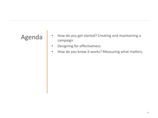 •   How do you get started? Creating and maintaining a
Agenda       campaign
         •   Designing for effectiveness
         •   How do you know it works? Measuring what matters.




                                                                  4
 
