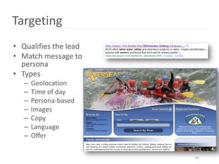 Targeting
• Qualifies the lead
• Match message to
  persona
• Types
   –   Geolocation
   –   Time of day
   –   Persona-based
   –   Images
   –   Copy
   –   Language
   –   Offer

                       41
 