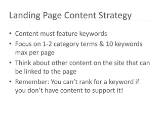 Landing Page Content Strategy
• Content must feature keywords
• Focus on 1-2 category terms & 10 keywords
  max per page
• Think about other content on the site that can
  be linked to the page
• Remember: You can’t rank for a keyword if
  you don’t have content to support it!
 