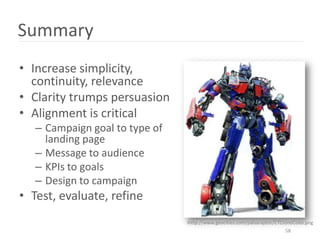 Summary
• Increase simplicity,
  continuity, relevance
• Clarity trumps persuasion
• Alignment is critical
   – Campaign goal to type of
     landing page
   – Message to audience
   – KPIs to goals
   – Design to campaign
• Test, evaluate, refine
                                Ihttp://www.geocities.com/palsaraptor/CTCronoColor.png
                                                                          58
 