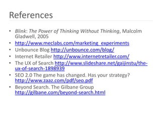 References
• Blink: The Power of Thinking Without Thinking, Malcolm
  Gladwell, 2005
• http://www.meclabs.com/marketing_experiments
• Unbounce Blog http://unbounce.com/blog/
• Internet Retailer http://www.internetretailer.com/
• The UX of Search http://www.slideshare.net/gaijinstu/the-
  ux-of-search-1898939
• SEO 2.0 The game has changed. Has your strategy?
  http://www.zaaz.com/pdf/seo.pdf
• Beyond Search. The Gilbane Group
  http://gilbane.com/beyond-search.html
 