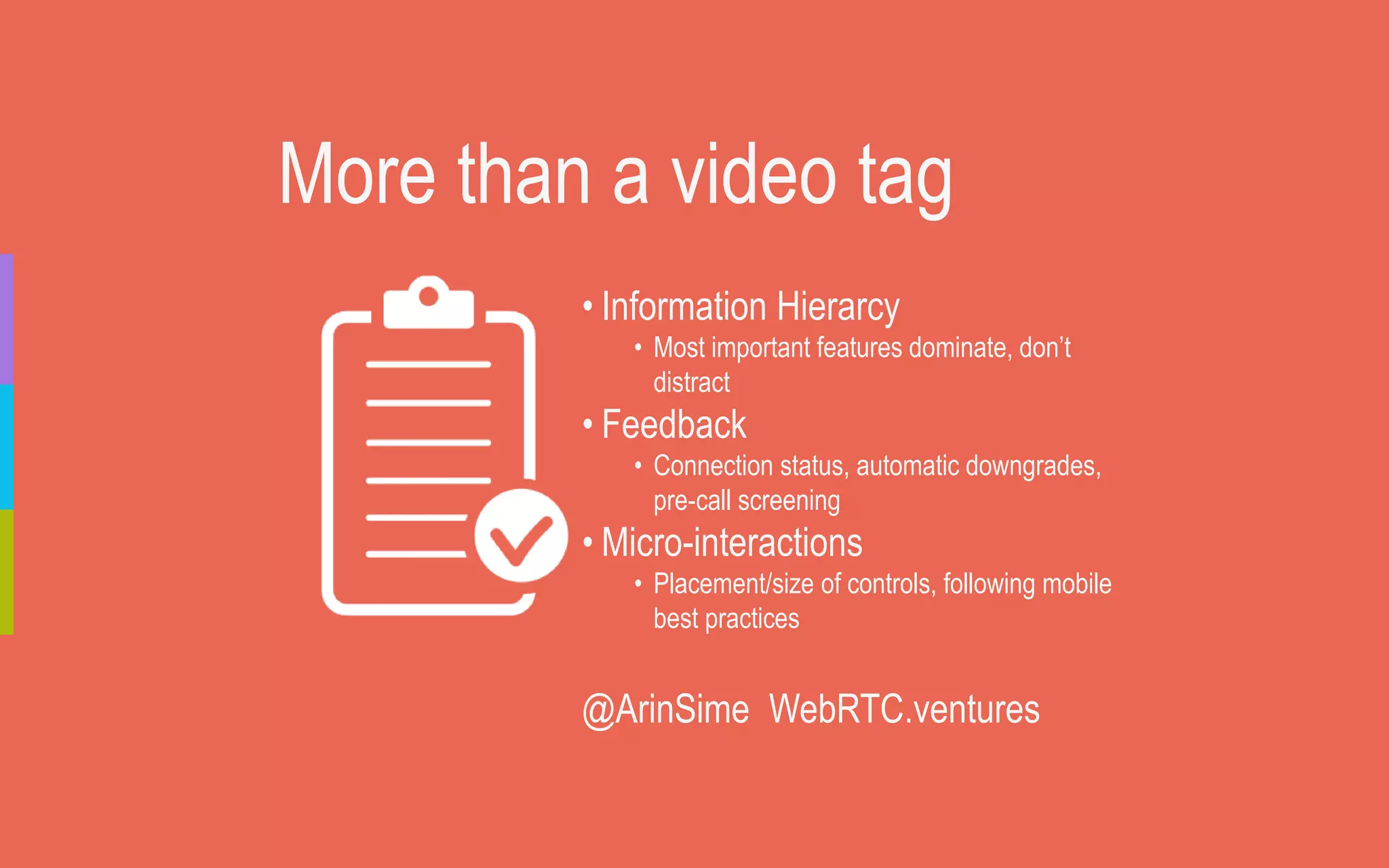 More than a video tag
• Information Hierarcy
• Most important features dominate, don’t
distract
• Feedback
• Connection status, automatic downgrades,
pre-call screening
• Micro-interactions
• Placement/size of controls, following mobile
best practices
@ArinSime WebRTC.ventures
 