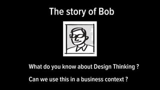 What do you know about Design Thinking ?
Can we use this in a business context ?
The story of Bob
 