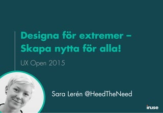 Designa för extremer –
Skapa nytta för alla!
UX Open 2015
Sara Lerén @HeedTheNeed
 