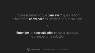 | Programa Crescer | UX - Introdução
Empresas faziam o que pensavam que era bom
e tentavam convencer as pessoas de que era bom
Entender as necessidades reais das pessoas
e oferecer uma solução
X
 