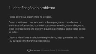 | Programa Crescer | UX - Introdução
1. Identificação do problema
Pense sobre sua experiência no Crescer.
Como você tomou conhecimento sobre o programa, como buscou e
encontrou informações, como foi o processo seletivo, como chegou no
local, interação pelo site ou com alguém da empresa, como estão sendo
as aulas…
Discuta, identifique e selecione um problema, algo que tenha sido ruim
(ou que pode melhorar) na experiência.
 