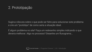 | Programa Crescer | UX - Introdução
2. Prototipação
Sugira e discuta sobre o que pode ser feito para solucionar este problema
e crie um “protótipo” de como seria a situação ideal.
É algum problema no site? Faça um redesenho simples indicando o que
deveria melhorar. Algo no processo? Desenhe um fluxograma...
 