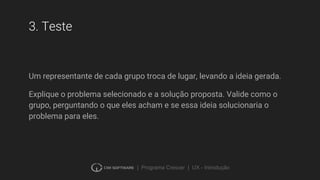 | Programa Crescer | UX - Introdução
3. Teste
Um representante de cada grupo troca de lugar, levando a ideia gerada.
Explique o problema selecionado e a solução proposta. Valide como o
grupo, perguntando o que eles acham e se essa ideia solucionaria o
problema para eles.
 