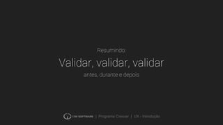 | Programa Crescer | UX - Introdução
Validar, validar, validar
antes, durante e depois
Resumindo:
 