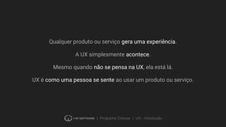 | Programa Crescer | UX - Introdução
Qualquer produto ou serviço gera uma experiência.
A UX simplesmente acontece.
Mesmo quando não se pensa na UX, ela está lá.
UX é como uma pessoa se sente ao usar um produto ou serviço.
 