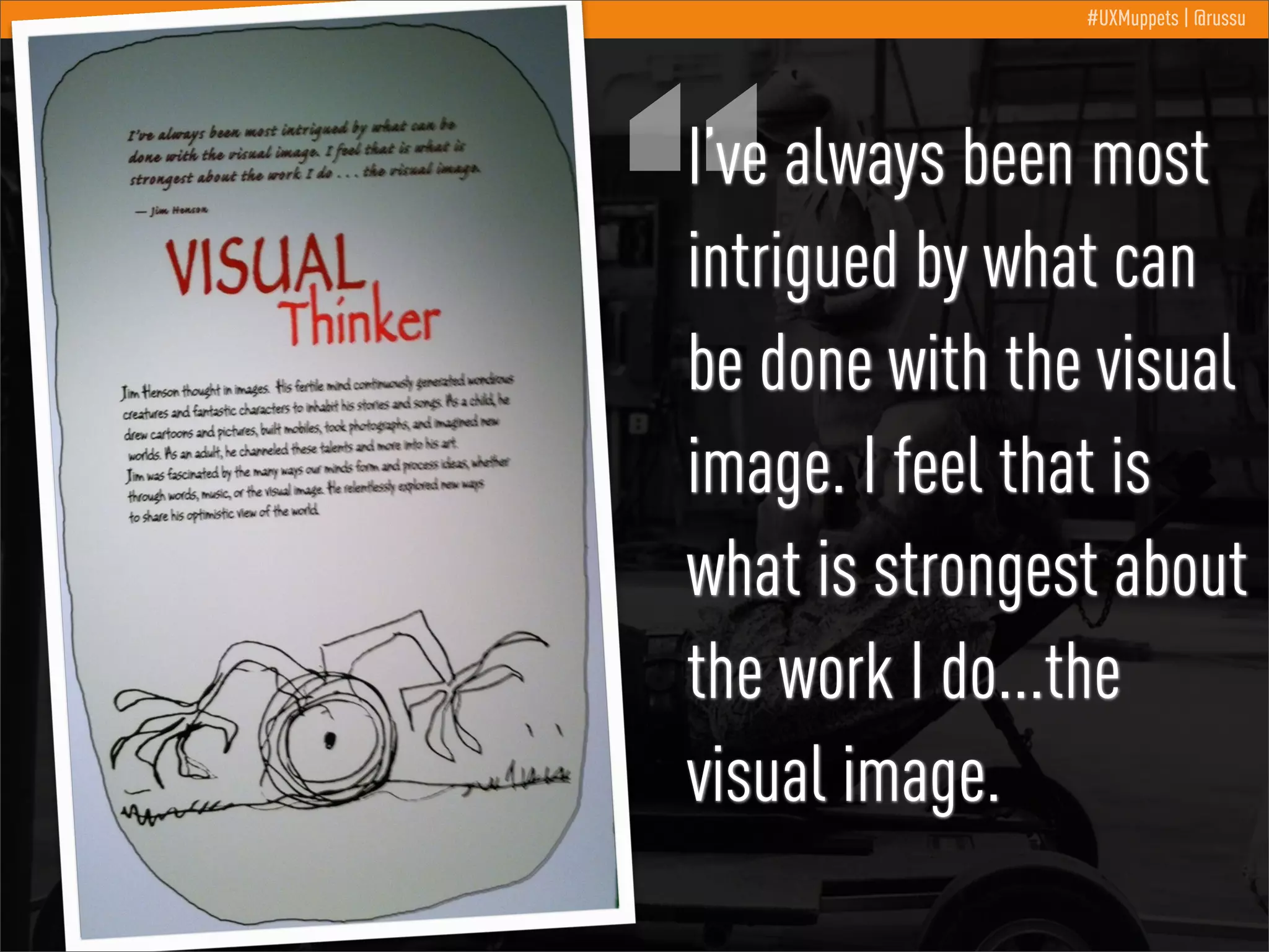 “

#UXMuppets | @russu

I’ve always been most
intrigued by what can
be done with the visual
image. I feel that is
what is strongest about
the work I do...the
visual image.

 