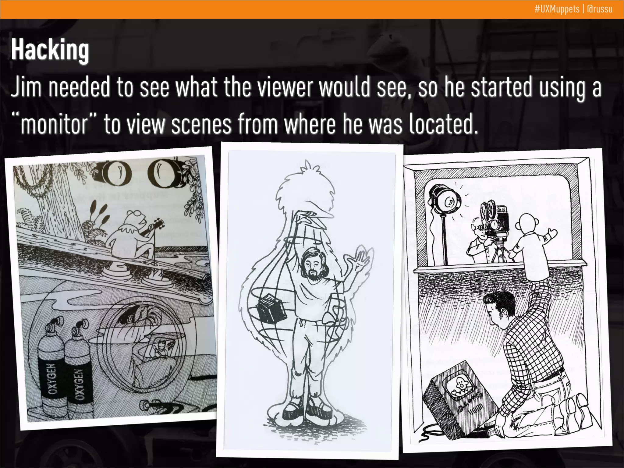 #UXMuppets | @russu

Hacking
Jim needed to see what the viewer would see, so he started using a
“monitor” to view scenes from where he was located.

 