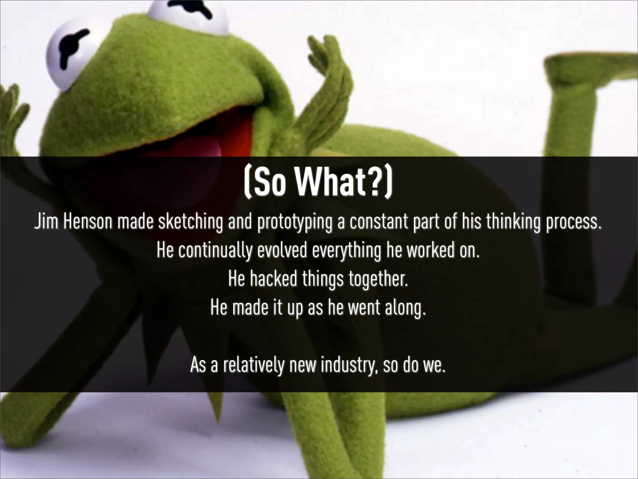 #UXMuppets | @russu

(So What?)
Jim Henson made sketching and prototyping a constant part of his thinking process.
He continually evolved everything he worked on.
He hacked things together.
He made it up as he went along.
As a relatively new industry, so do we.

 