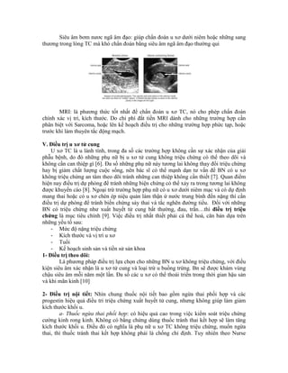 Siêu âm bơm nươc ngã âm đạo: giúp chẩn đoán u xơ dưới niêm hoặc những sang
thương trong lòng TC mà khó chẩn đoán bằng siêu âm ngã âm đạo thường qui
MRI: là phương thức tốt nhất để chẩn đoán u xơ TC, nó cho phép chẩn đoán
chính xác vị trí, kích thước. Do chi phí đắt tiền MRI dành cho những trường hợp cần
phân biệt với Sarcoma, hoặc lên kế hoạch điều trị cho những trường hợp phức tạp, hoặc
trước khi làm thuyên tắc động mạch.
V. Điều trị u xơ tử cung
U xơ TC là u lành tính, trong đa số các trường hợp không cần sự xác nhận của giải
phẫu bệnh, do đó những phụ nữ bị u xơ tử cung không triệu chứng có thể theo dõi và
không cần can thiệp gì [6]. Đa số những phụ nữ này tương lai không thay đổi triệu chứng
hay bị giảm chất lượng cuộc sống, nên bác sĩ có thể mạnh dạn tư vấn để BN có u xơ
không triệu chứng an tâm theo dõi tránh những can thiệp không cần thiết [7]. Quan điểm
hiện nay điều trị dự phòng để tránh những biện chứng có thể xảy ra trong tương lai không
được khuyến cáo [8]. Ngoại trừ trường hợp phụ nữ có u xơ dưới niêm mạc và có dự định
mang thai hoặc có u xơ chèn ép niệu quản làm thận ứ nước trung bình đến nặng thì cần
điều trị dự phòng để tránh biến chứng sảy thai và tắc nghẽn đường tiểu. Đối với những
BN có triệu chứng như xuất huyết tử cung bất thường, đau, trằn…thì điều trị triệu
chứng là mục tiêu chính [9]. Việc điều trị nhất thiết phải cá thể hoá, căn bản dựa trên
những yếu tố sau:
- Mức độ nặng triệu chứng
- Kích thước và vị trí u xơ
- Tuổi
- Kế hoạch sinh sản và tiền sử sản khoa
1- Điều trị theo dõi:
Là phương pháp điều trị lựa chọn cho những BN u xơ không triệu chứng, với điều
kiện siêu âm xác nhận là u xơ tử cung và loại trừ u buồng trứng. Bn sẽ được khám vùng
chậu siêu âm mỗi năm một lần. Đa số các u xơ có thể thoái triển trong thời gian hậu sản
và khi mãn kinh [10]
2- Điều trị nội tiết: Nhìn chung thuốc nội tiết bao gồm ngừa thai phối hợp và các
progestin hiệu quả điều tri triệu chứng xuất huyết tử cung, nhưng không giúp làm giảm
kích thước khối u.
a- Thuốc ngừa thai phối hợp: có hiệu quả cao trong việc kiểm soát triệu chứng
cường kinh rong kinh. Không có bằng chứng dùng thuốc tránh thai kết hợp sẽ làm tăng
kích thước khối u. Điều đó có nghĩa là phụ nữ u xơ TC không triệu chứng, muốn ngừa
thai, thì thuốc tránh thai kết hợp không phải là chống chỉ định. Tuy nhiên theo Nurse
 