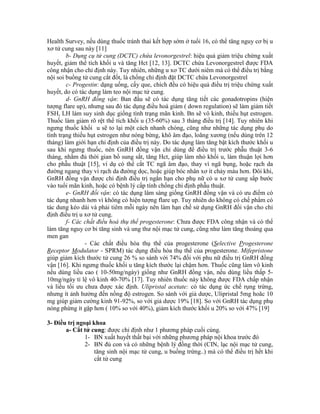 Health Survey, nếu dùng thuốc tránh thai kết hợp sớm ở tuổi 16, có thể tăng nguy cơ bị u
xơ tử cung sau này [11]
b- Dụng cụ tử cung (DCTC) chứa levonorgestrel: hiệu quả giảm triệu chứng xuất
huyết, giảm thể tích khối u và tăng Hct [12, 13]. DCTC chứa Levonorgestrel được FDA
công nhận cho chỉ định này. Tuy nhiên, những u xơ TC dưới niêm mà có thể điều trị bằng
nội soi buồng tử cung cắt đốt, là chống chỉ định đặt DCTC chứa Levonorgestrel
c- Progestin: dạng uống, cấy que, chích đều có hiệu quả điều trị triệu chứng xuất
huyết, do có tác dụng làm teo nội mạc tử cung.
d- GnRH đồng vận: Ban đầu sẽ có tác dụng tăng tiết các gonadotropins (hiện
tượng flare up), nhưng sau đó tác dụng điều hoà giảm ( down regulation) sẽ làm giảm tiết
FSH, LH làm suy sinh dục giống tình trạng mãn kinh. Bn sẽ vô kinh, thiếu hụt estrogen.
Thuốc làm giảm rõ rệt thể tích khối u (35-60%) sau 3 tháng điều trị [14]. Tuy nhiên khi
ngưng thuốc khối u sẽ to lại một cách nhanh chóng, cũng như những tác dụng phụ do
tình trạng thiếu hụt estrogen như nóng bừng, khô âm đạo, loãng xương (nếu dùng trên 12
tháng) làm giới hạn chỉ định của điều trị này. Do tác dụng làm tăng bật kích thước khối u
sau khi ngưng thuốc, nên GnRH đồng vận chỉ dùng để điều trị trước phẫu thuật 3-6
tháng, nhằm đủ thời gian bổ sung sắt, tăng Hct, giúp làm nhỏ khối u, làm thuận lợi hơn
cho phẫu thuật [15], ví dụ có thể cắt TC ngã âm đạo, thay vì ngã bụng, hoặc rạch da
đường ngang thay vì rạch da đường dọc, hoặc giúp bóc nhân xơ ít chảy máu hơn. Đôi khi,
GnRH đồng vận được chỉ định điều trị ngắn hạn cho phụ nữ có u xơ tử cung sắp bước
vào tuổi mãn kinh, hoặc có bệnh lý cấp tính chống chỉ định phẫu thuật.
e- GnRH đối vận: có tác dụng lâm sàng giống GnRH đồng vận và có ưu điểm có
tác dụng nhanh hơn vì không có hiện tượng flare up. Tuy nhiên do không có chế phẩm có
tác dung kéo dài và phải tiêm mỗi ngày nên làm hạn chế sử dụng GnRH đối vận cho chỉ
định điều trị u xơ tử cung.
f- Các chất điều hoà thụ thể progesterone: Chưa được FDA công nhận và có thể
làm tăng nguy cơ bi tăng sinh và ung thư nội mạc tử cung, cũng như làm tăng thoáng qua
men gan
- Các chất điều hòa thụ thể của progesterone (Selective Progesterone
Receptor Modulator - SPRM) tác dụng điều hòa thụ thể của progesterone. Mifepristone
giúp giảm kích thước tử cung 26 % so sánh với 74% đối với phu nữ điều trị GnRH đồng
vận [16]. Khi ngưng thuốc khối u tăng kích thước lại chậm hơn. Thuốc cũng làm vô kinh
nếu dùng liều cao ( 10-50mg/ngày) giống như GnRH đồng vận, nếu dùng liều thấp 5-
10mg/ngày tỉ lệ vô kinh 40-70% [17]. Tuy nhiên thuốc này không được FDA chấp nhận
và liều tối ưu chưa được xác định. Ulipristal acetate: có tác dụng ức chế rụng trứng,
nhưng ít ảnh hưởng đến nồng độ estrogen. So sánh với giả dược, Ulipristal 5mg hoăc 10
mg giúp giảm cường kinh 91-92%, so với giả dược 19% [18]. So với GnRH tác dụng phụ
nóng phừng ít gặp hơn ( 10% so với 40%), giảm kích thước khối u 20% so với 47% [19]
3- Điều trị ngoại khoa
a- Cắt tử cung: được chỉ định như 1 phương pháp cuối cùng.
1- BN xuất huyết thất bại với những phương pháp nội khoa trước đó
2- BN đủ con và có những bệnh lý đồng thời (CIN, lạc nội mạc tử cung,
tăng sinh nội mạc tử cung, u buồng trứng..) mà có thể điều trị hết khi
cắt tử cung
 