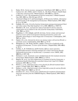6. Parker, W.H., Uterine myomas: management. Fertil Steril, 2007. 88(2): p. 255-71.
7. Carlson, K.J., B.A. Miller, and F.J. Fowler, Jr., The Maine Women's Health Study:
I. Outcomes of hysterectomy. Obstet Gynecol, 1994. 83(4): p. 556-65.
8. Lefebvre, G., et al., The management of uterine leiomyomas. J Obstet Gynaecol
Can, 2003. 25(5): p. 396-418; quiz 419-22.
9. American College of, O. and Gynecologists, ACOG practice bulletin. Alternatives
to hysterectomy in the management of leiomyomas. Obstet Gynecol, 2008. 112(2
Pt 1): p. 387-400.
10. Peddada, S.D., et al., Growth of uterine leiomyomata among premenopausal black
and white women. Proc Natl Acad Sci U S A, 2008. 105(50): p. 19887-92.
11. Marshall, L.M., et al., A prospective study of reproductive factors and oral
contraceptive use in relation to the risk of uterine leiomyomata. Fertil Steril,
1998. 70(3): p. 432-9.
12. Magalhaes, J., J.M. Aldrighi, and G.R. de Lima, Uterine volume and menstrual
patterns in users of the levonorgestrel-releasing intrauterine system with
idiopathic menorrhagia or menorrhagia due to leiomyomas. Contraception, 2007.
75(3): p. 193-8.
13. Zapata, L.B., et al., Intrauterine device use among women with uterine fibroids: a
systematic review. Contraception, 2010. 82(1): p. 41-55.
14. Minaguchi, H., J.M. Wong, and M.C. Snabes, Clinical use of nafarelin in the
treatment of leiomyomas. A review of the literature. J Reprod Med, 2000. 45(6):
p. 481-9.
15. Lethaby, A., B. Vollenhoven, and M. Sowter, Efficacy of pre-operative
gonadotrophin hormone releasing analogues for women with uterine fibroids
undergoing hysterectomy or myomectomy: a systematic review. BJOG, 2002.
109(10): p. 1097-108.
16. Steinauer, J., et al., Systematic review of mifepristone for the treatment of uterine
leiomyomata. Obstet Gynecol, 2004. 103(6): p. 1331-6.
17. Bagaria, M., et al., Low-dose mifepristone in treatment of uterine leiomyoma: a
randomised double-blind placebo-controlled clinical trial. Aust N Z J Obstet
Gynaecol, 2009. 49(1): p. 77-83.
18. Donnez, J., et al., Ulipristal acetate versus placebo for fibroid treatment before
surgery. N Engl J Med, 2012. 366(5): p. 409-20.
19. Donnez, J., et al., Ulipristal acetate versus leuprolide acetate for uterine fibroids.
N Engl J Med, 2012. 366(5): p. 421-32.
20. Goodwin, S.C., et al., Uterine artery embolization for treatment of leiomyomata:
long-term outcomes from the FIBROID Registry. Obstet Gynecol, 2008. 111(1):
p. 22-33.
 