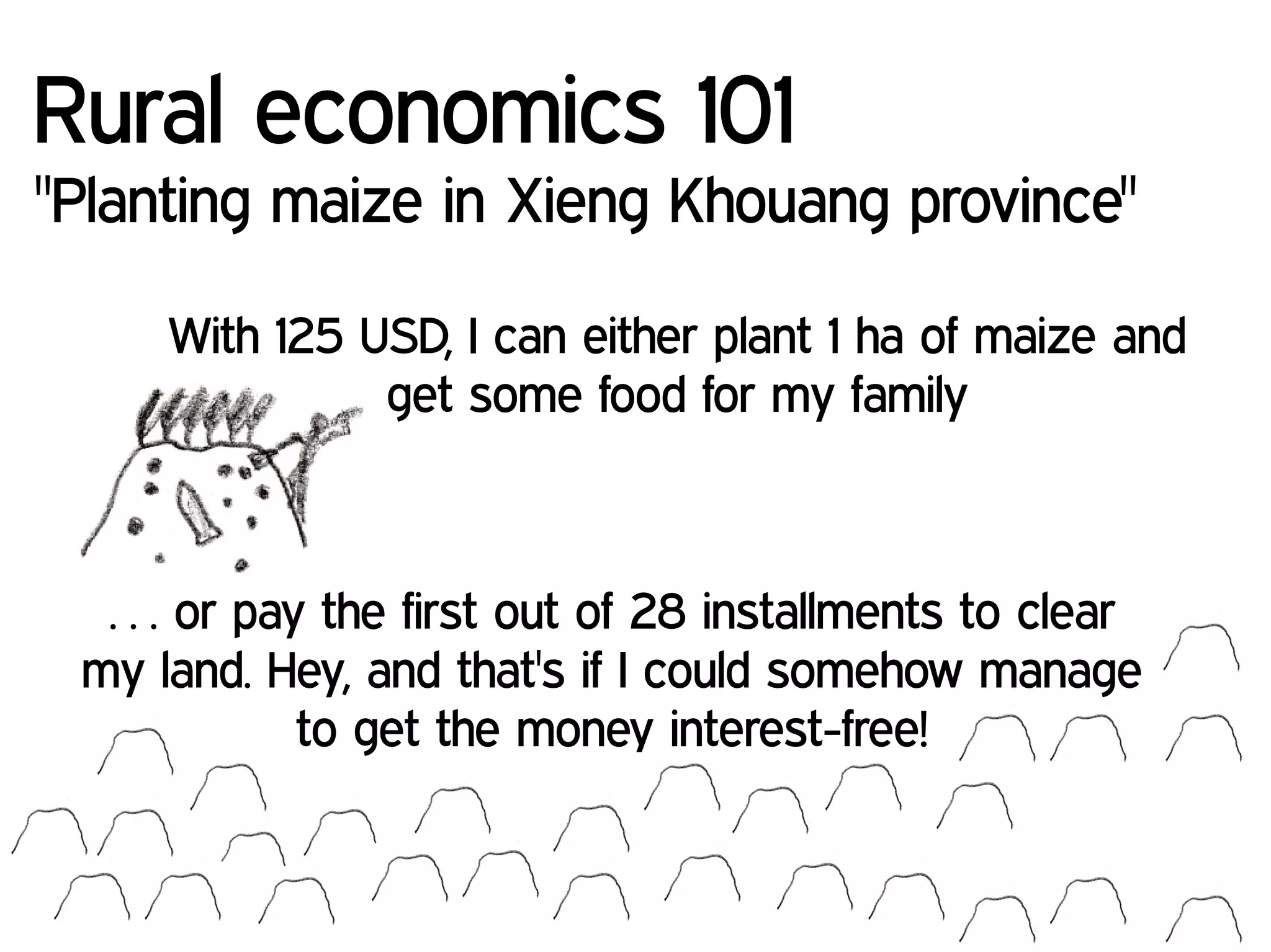 With 125 USD, I can either plant 1 ha of maize and
get some food for my family
Rural economics 101
"Planting maize in Xieng Khouang province"
… or pay the first out of 28 installments to clear
my land. Hey, and that's if I could somehow manage
to get the money interest-free!
 
