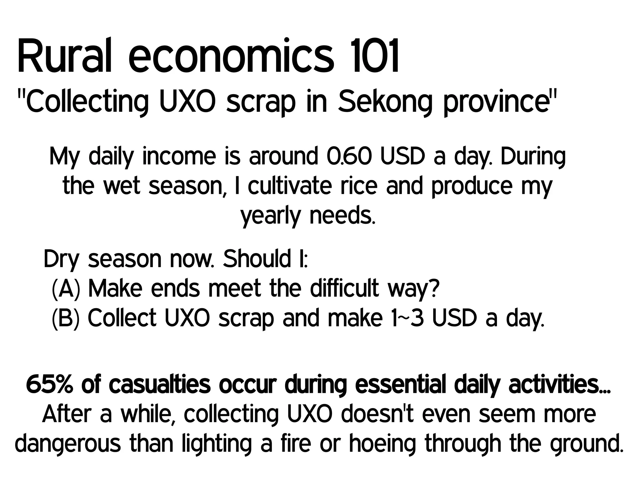 My daily income is around 0.60 USD a day. During
the wet season, I cultivate rice and produce my
yearly needs.
Rural economics 101
"Collecting UXO scrap in Sekong province"
Dry season now. Should I:
(A) Make ends meet the difficult way?
(B) Collect UXO scrap and make 1~3 USD a day.
65% of casualties occur during essential daily activities...
After a while, collecting UXO doesn't even seem more
dangerous than lighting a fire or hoeing through the ground.
 