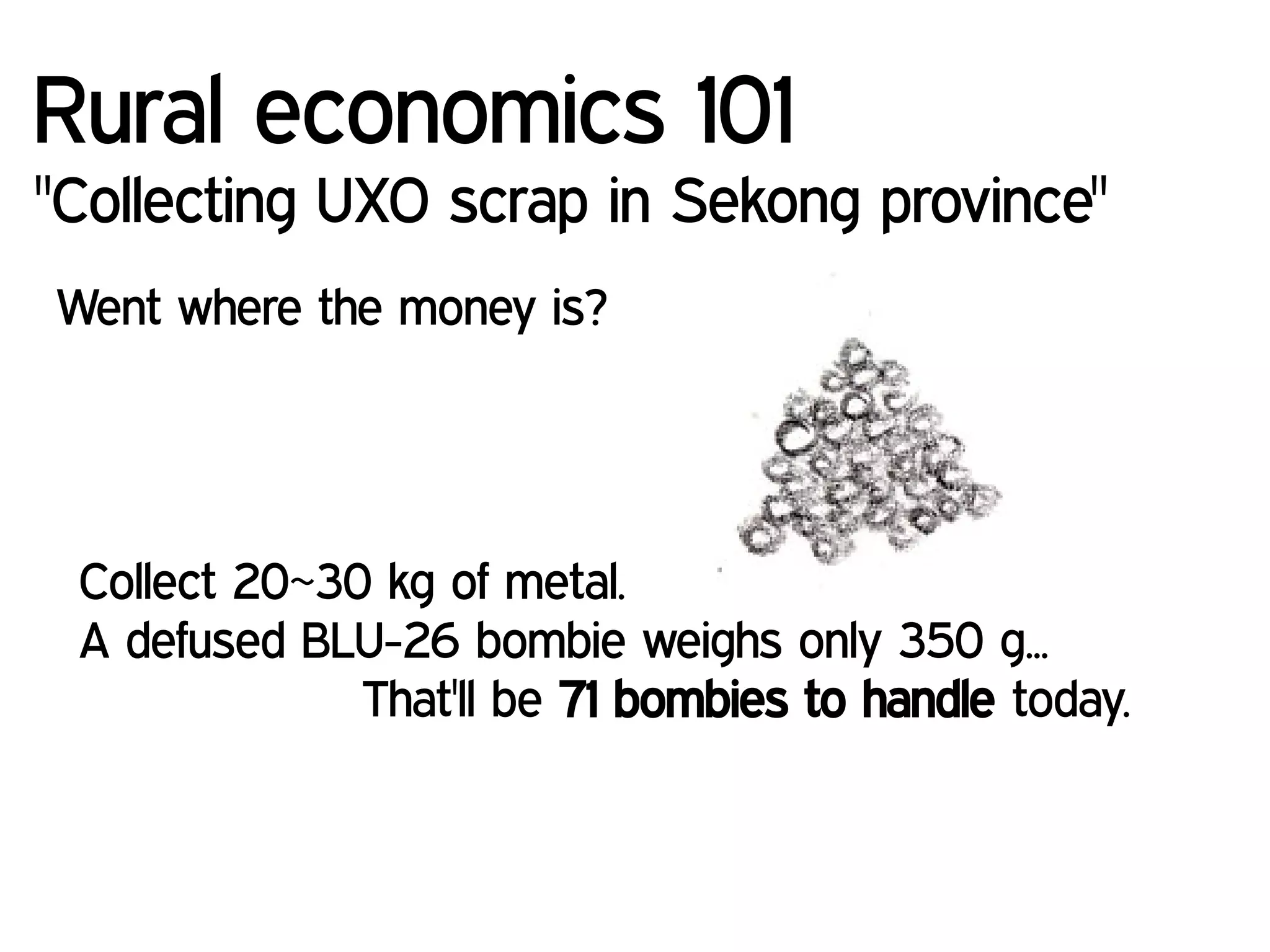 Rural economics 101
"Collecting UXO scrap in Sekong province"
Went where the money is?
Collect 20~30 kg of metal.
A defused BLU-26 bombie weighs only 350 g...
That'll be 71 bombies to handle today.
 