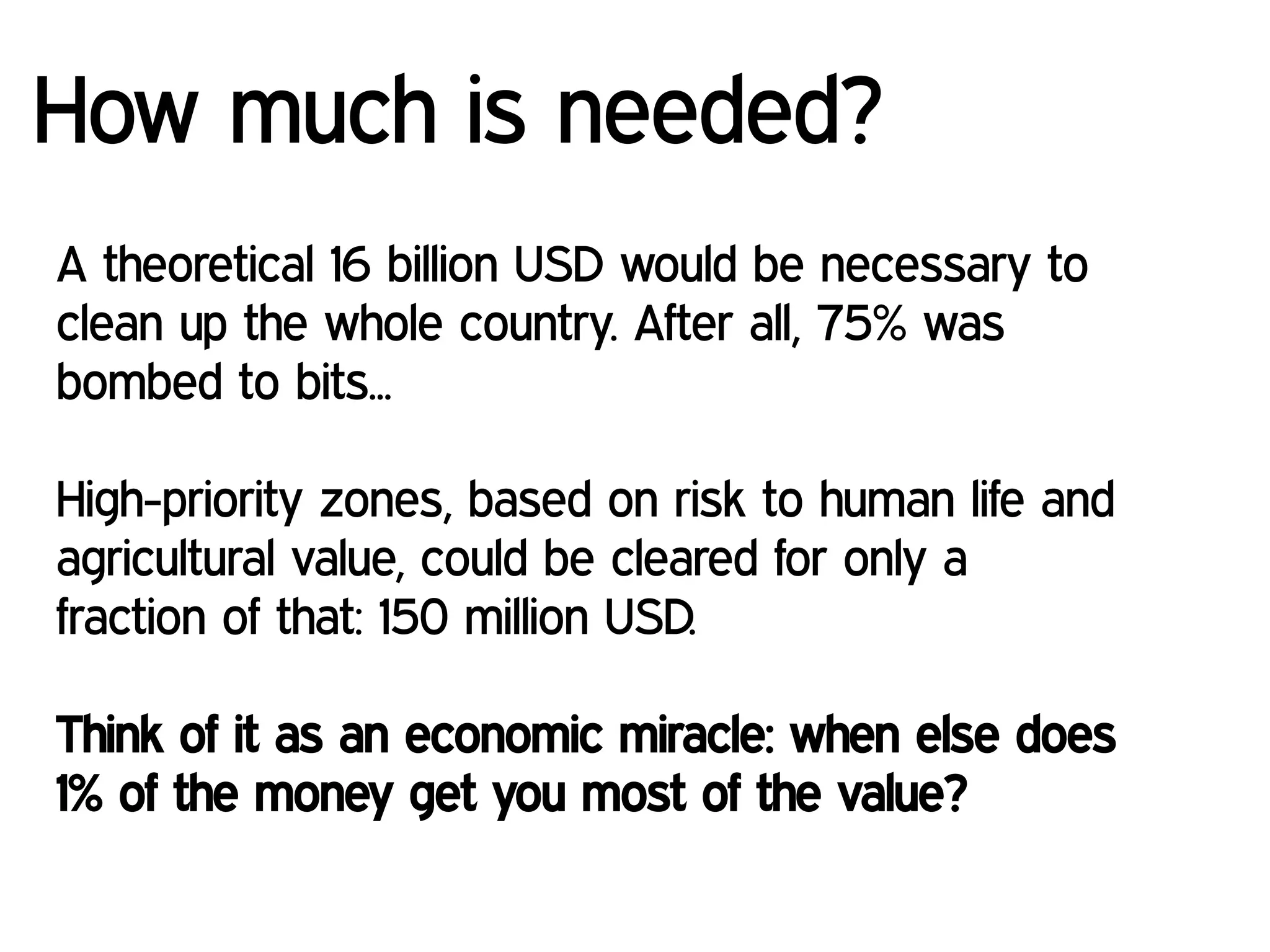 A theoretical 16 billion USD would be necessary to
clean up the whole country. After all, 75% was
bombed to bits...
High-priority zones, based on risk to human life and
agricultural value, could be cleared for only a
fraction of that: 150 million USD.
Think of it as an economic miracle: when else does
1% of the money get you most of the value?
How much is needed?
 