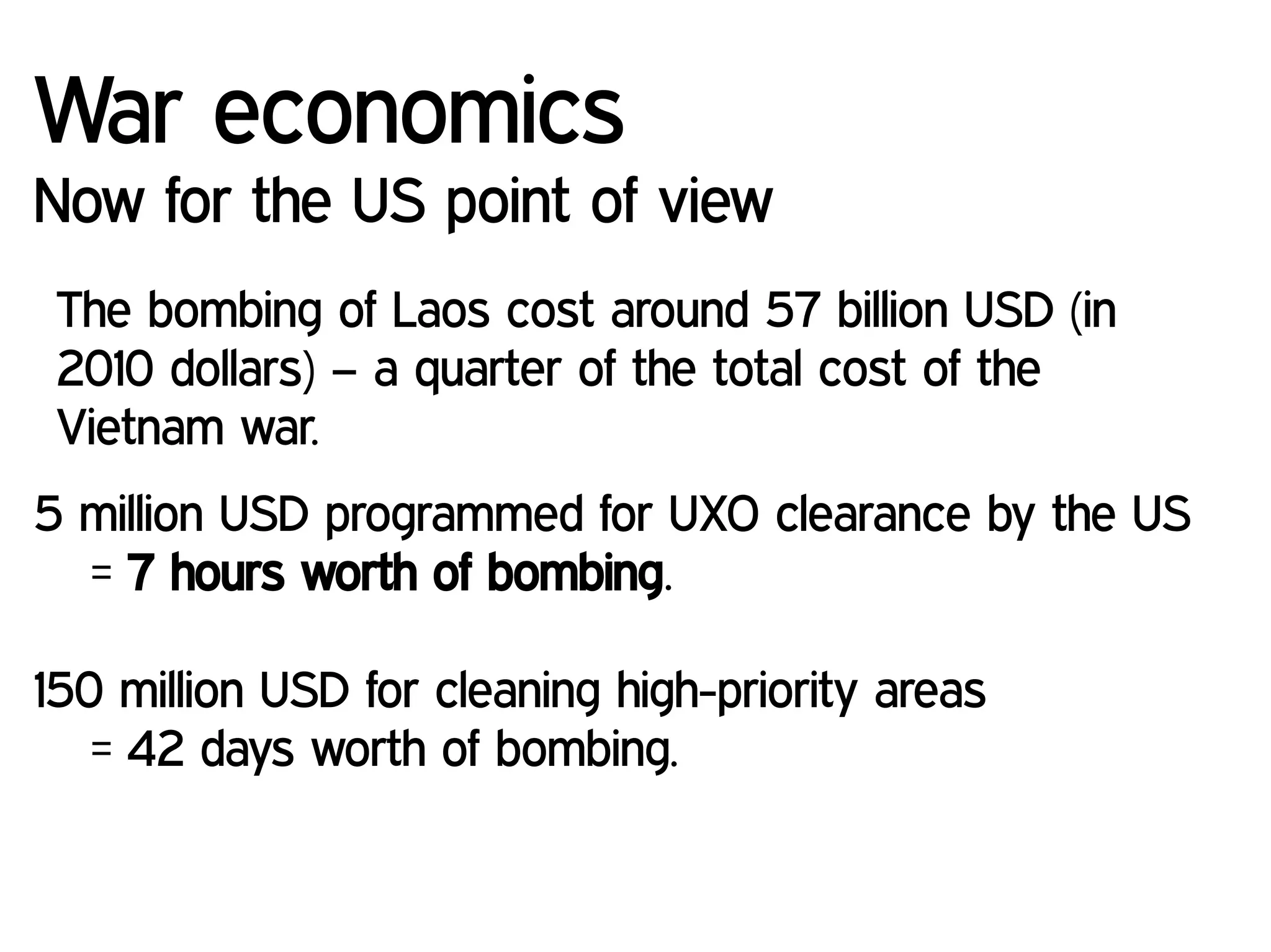War economics
Now for the US point of view
The bombing of Laos cost around 57 billion USD (in
2010 dollars) – a quarter of the total cost of the
Vietnam war.
5 million USD programmed for UXO clearance by the US
= 7 hours worth of bombing.
150 million USD for cleaning high-priority areas
= 42 days worth of bombing.
 