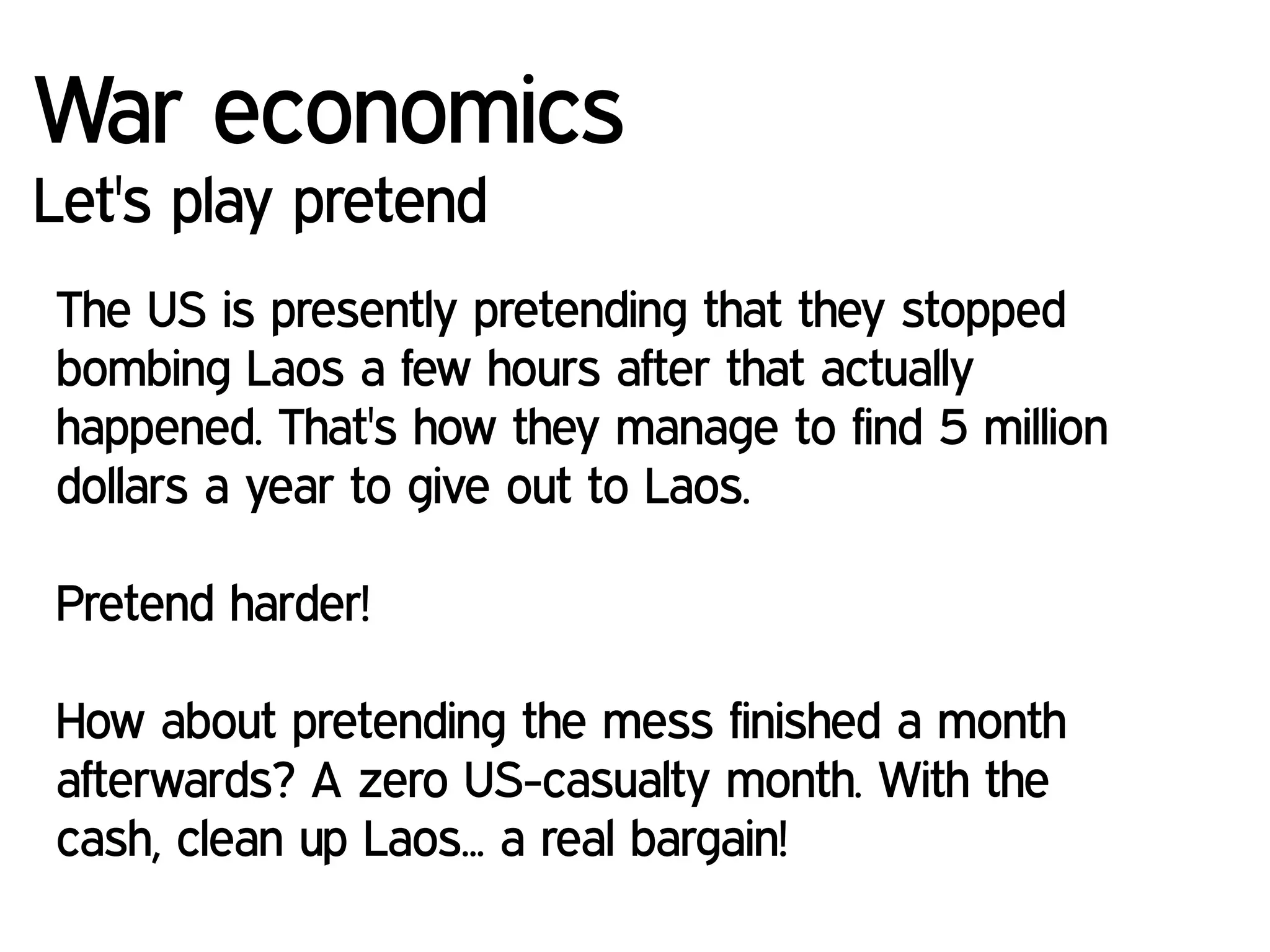 War economics
Let's play pretend
The US is presently pretending that they stopped
bombing Laos a few hours after that actually
happened. That's how they manage to find 5 million
dollars a year to give out to Laos.
Pretend harder!
How about pretending the mess finished a month
afterwards? A zero US-casualty month. With the
cash, clean up Laos... a real bargain!
 