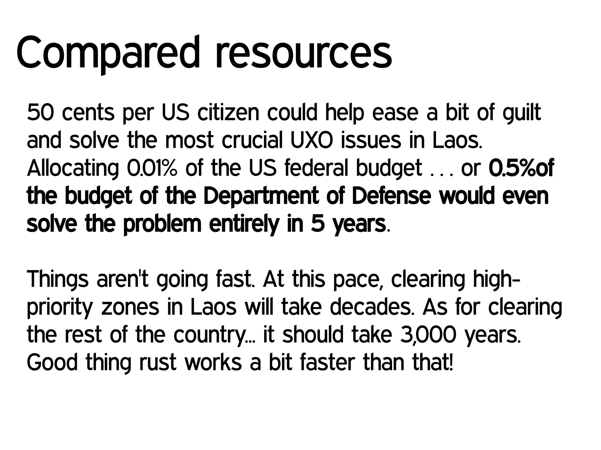 Compared resources
50 cents per US citizen could help ease a bit of guilt
and solve the most crucial UXO issues in Laos.
Allocating 0.01% of the US federal budget … or 0.5%of
the budget of the Department of Defense would even
solve the problem entirely in 5 years.
Things aren't going fast. At this pace, clearing high-
priority zones in Laos will take decades. As for clearing
the rest of the country... it should take 3,000 years.
Good thing rust works a bit faster than that!
 