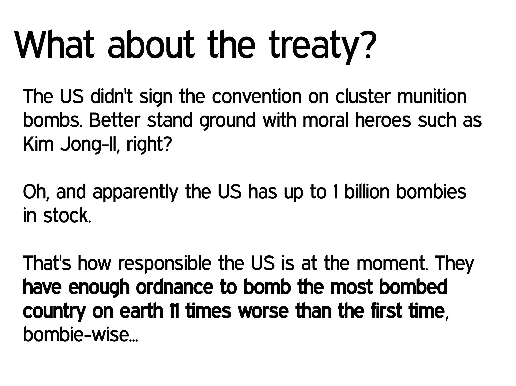 What about the treaty?
The US didn't sign the convention on cluster munition
bombs. Better stand ground with moral heroes such as
Kim Jong-Il, right?
Oh, and apparently the US has up to 1 billion bombies
in stock.
That's how responsible the US is at the moment. They
have enough ordnance to bomb the most bombed
country on earth 11 times worse than the first time,
bombie-wise...
 