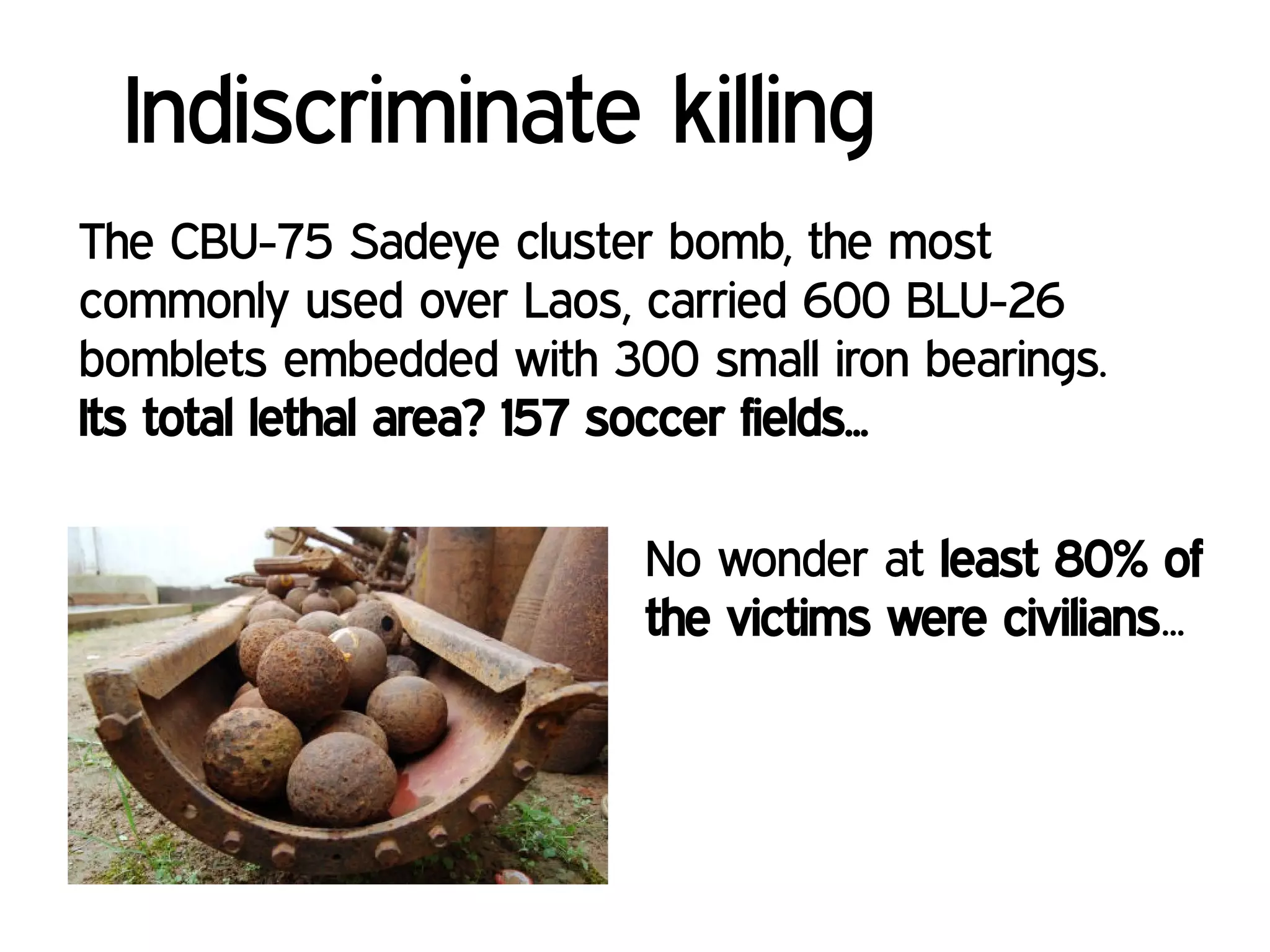 Indiscriminate killing
The CBU-75 Sadeye cluster bomb, the most
commonly used over Laos, carried 600 BLU-26
bomblets embedded with 300 small iron bearings.
Its total lethal area? 157 soccer fields...
No wonder at least 80% of
the victims were civilians...
 