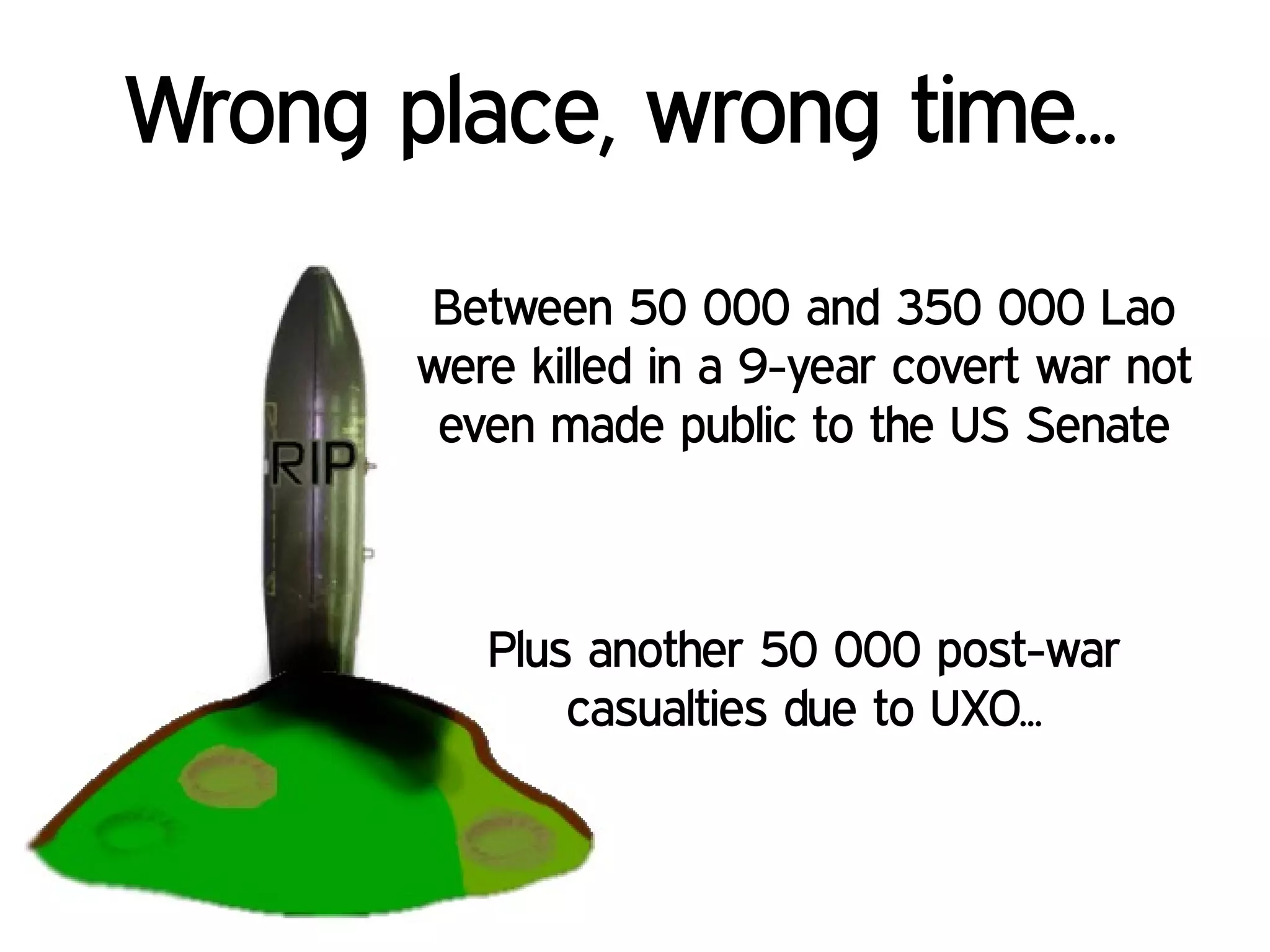 Between 50 000 and 350 000 Lao
were killed in a 9-year covert war not
even made public to the US Senate
Wrong place, wrong time...
Plus another 50 000 post-war
casualties due to UXO...
 