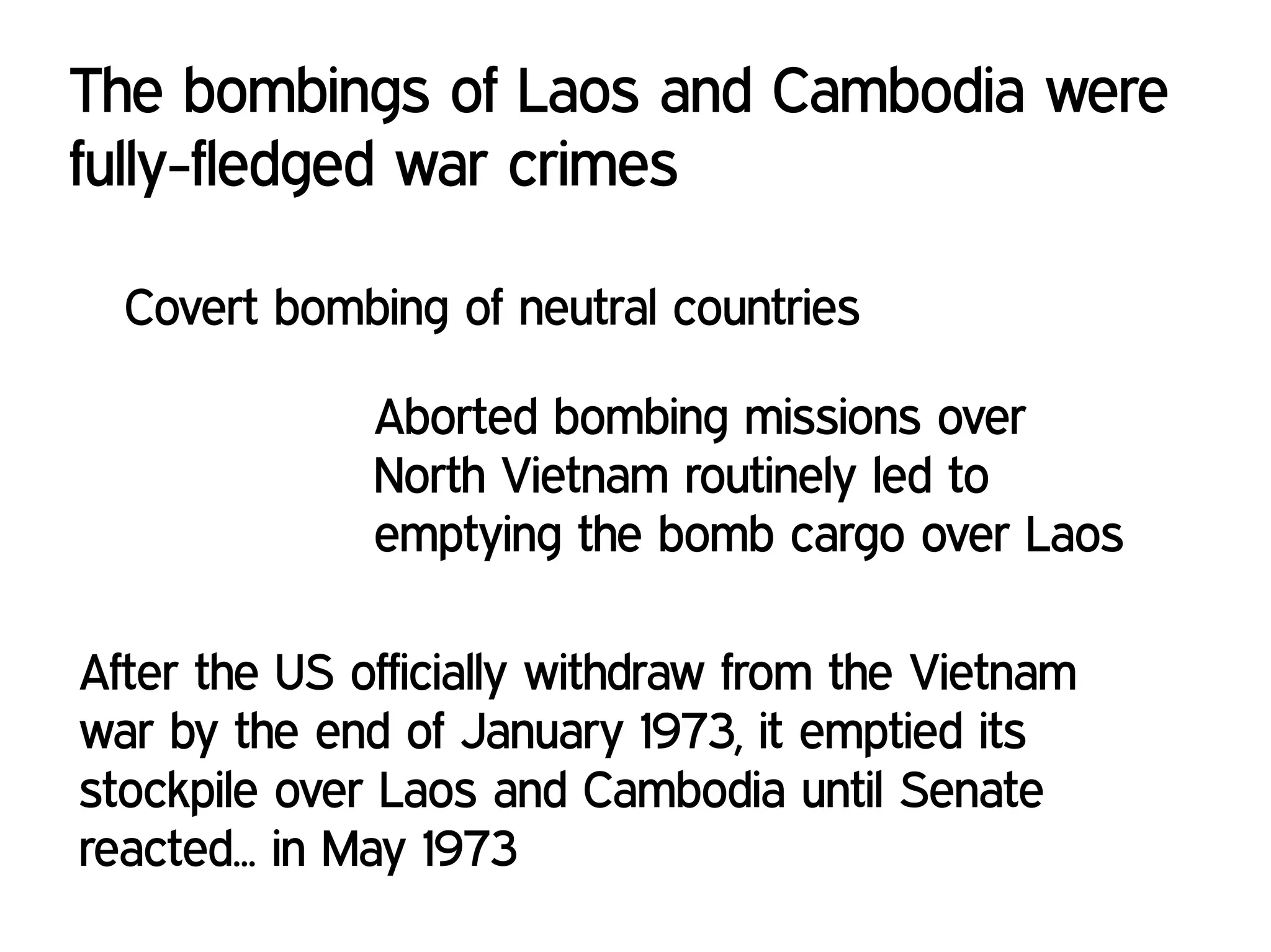 The bombings of Laos and Cambodia were
fully-fledged war crimes
Covert bombing of neutral countries
Aborted bombing missions over
North Vietnam routinely led to
emptying the bomb cargo over Laos
After the US officially withdraw from the Vietnam
war by the end of January 1973, it emptied its
stockpile over Laos and Cambodia until Senate
reacted... in May 1973
 