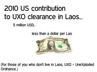 5 million USD...
less than a dollar per Lao
2010 US contribution
to UXO clearance in Laos...
(For those of you who don't live in Laos, UXO = UneXploded
Ordnance..)
 