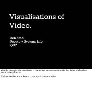Visualisations of
         Video.
          Ben Kraal
          People + Systems Lab
          QUT




What I’m going to talk about today is how to turn video into data, make that data useful and get
some insights from it.

[fade in] In other words, how to create visualisations of video.
 