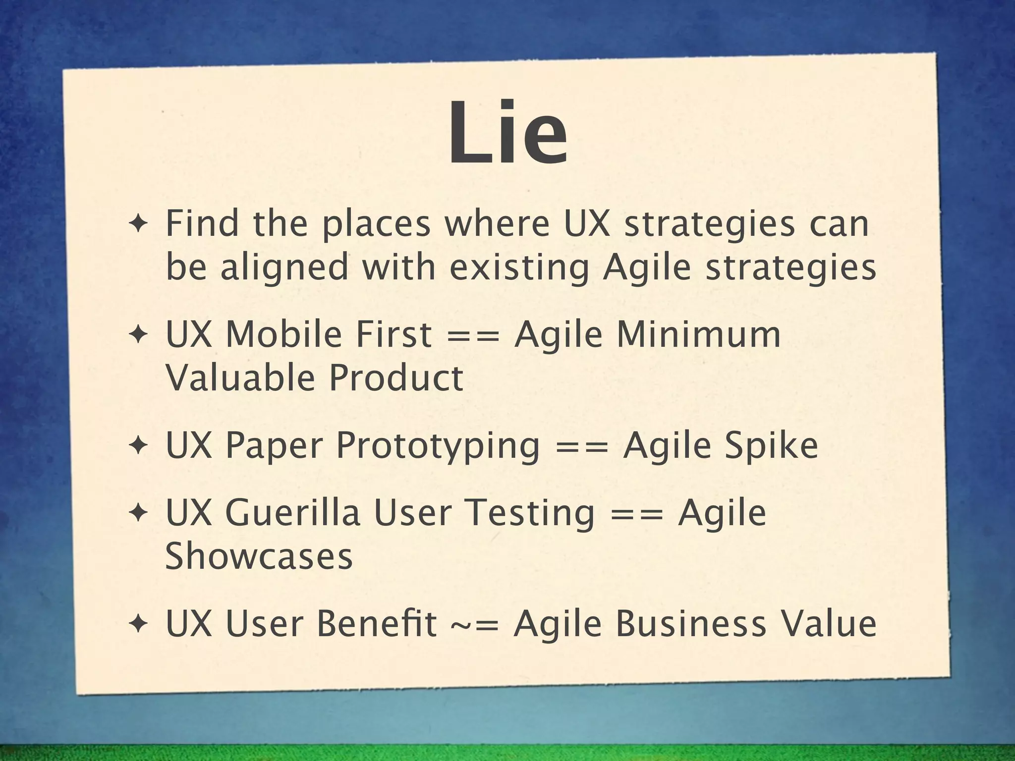 Lie
✦   Find the places where UX strategies can
    be aligned with existing Agile strategies
✦   UX Mobile First == Agile Minimum
    Valuable Product
✦   UX Paper Prototyping == Agile Spike
✦   UX Guerilla User Testing == Agile
    Showcases
✦   UX User Beneﬁt ~= Agile Business Value
 
