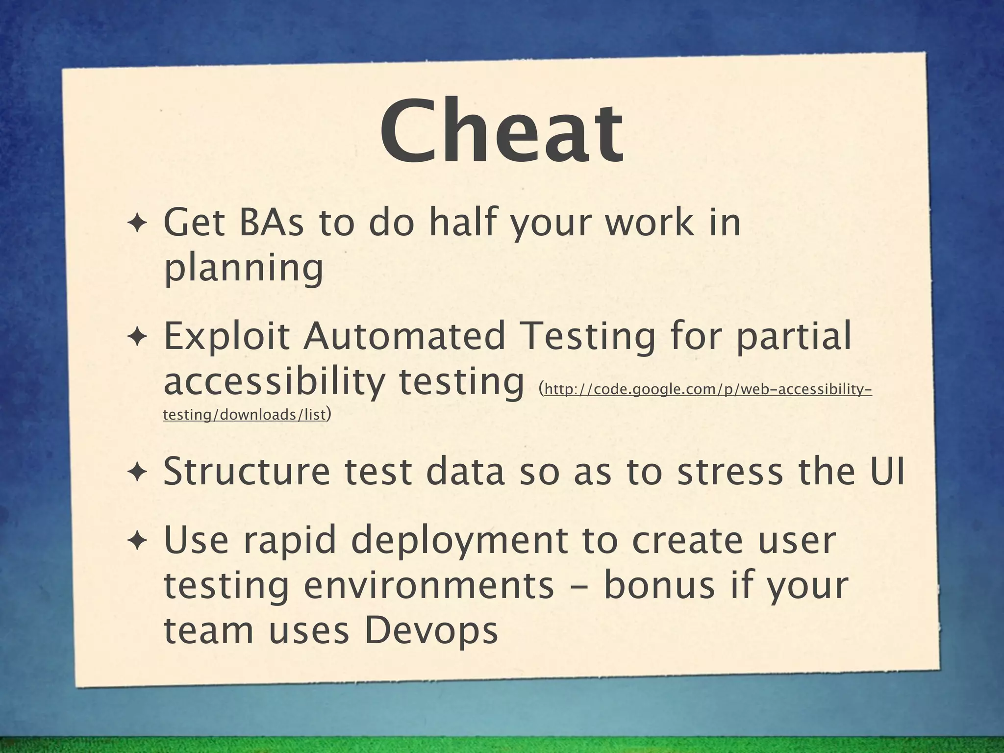 Cheat
✦   Get BAs to do half your work in
    planning
✦   Exploit Automated Testing for partial
    accessibility testing (      http://code.google.com/p/web-accessibility-
    testing/downloads/list)



✦   Structure test data so as to stress the UI
✦   Use rapid deployment to create user
    testing environments - bonus if your
    team uses Devops
 