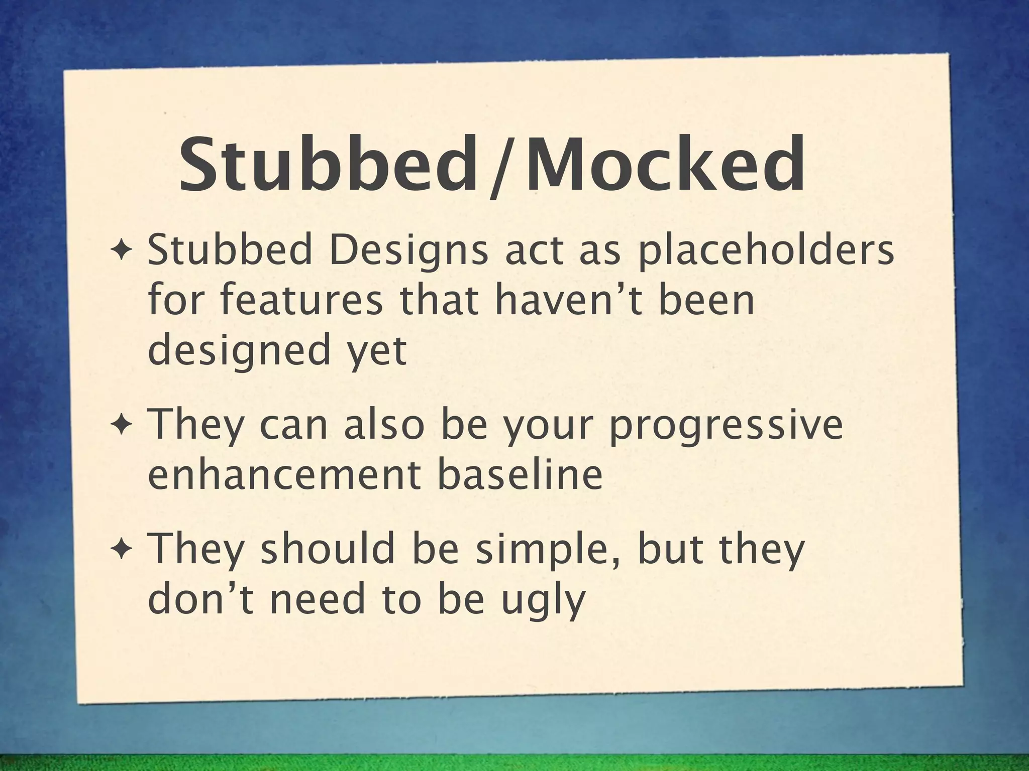 Stubbed/Mocked
✦   Stubbed Designs act as placeholders
    for features that haven’t been
    designed yet
✦   They can also be your progressive
    enhancement baseline
✦   They should be simple, but they
    don’t need to be ugly
 