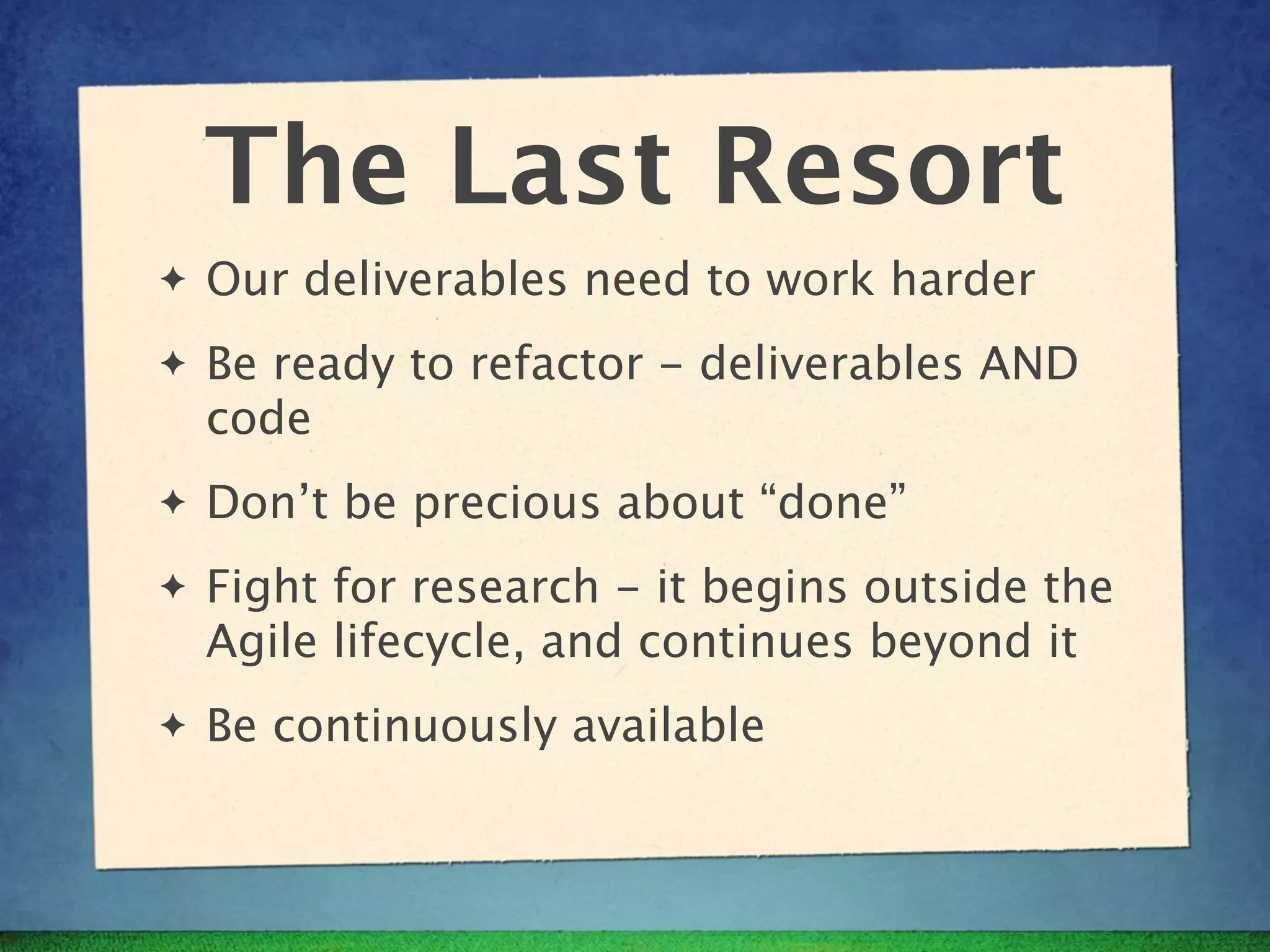 The Last Resort
✦   Our deliverables need to work harder
✦   Be ready to refactor - deliverables AND
    code
✦   Don’t be precious about “done”
✦   Fight for research - it begins outside the
    Agile lifecycle, and continues beyond it
✦   Be continuously available
 