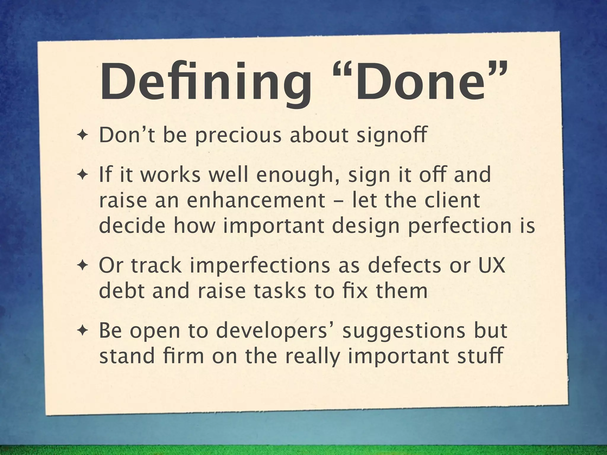 Deﬁning “Done”
✦   Don’t be precious about signoff
✦   If it works well enough, sign it off and
    raise an enhancement - let the client
    decide how important design perfection is
✦   Or track imperfections as defects or UX
    debt and raise tasks to ﬁx them
✦   Be open to developers’ suggestions but
    stand ﬁrm on the really important stuff
 