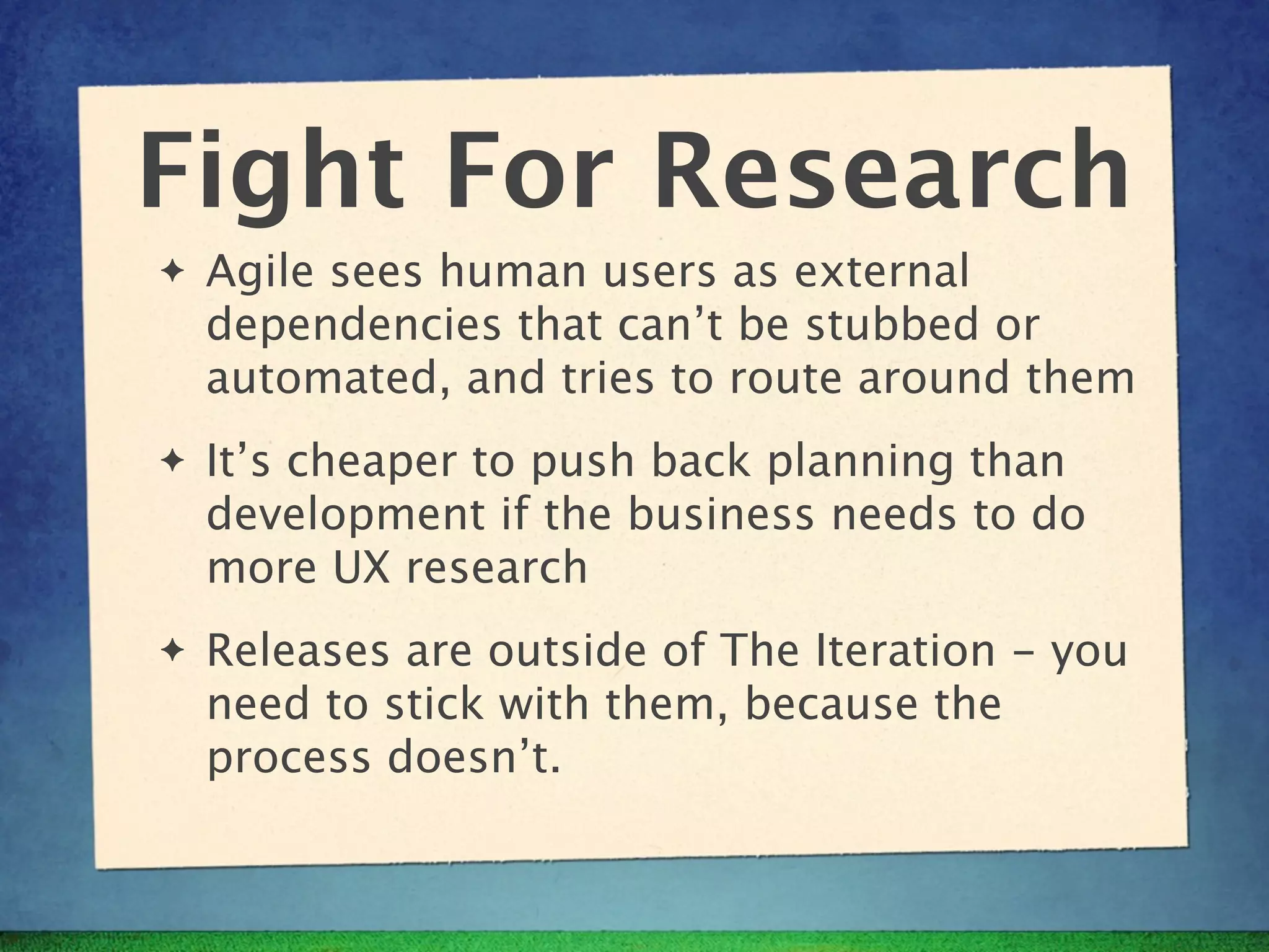 Fight For Research
✦   Agile sees human users as external
    dependencies that can’t be stubbed or
    automated, and tries to route around them
✦   It’s cheaper to push back planning than
    development if the business needs to do
    more UX research
✦   Releases are outside of The Iteration - you
    need to stick with them, because the
    process doesn’t.
 