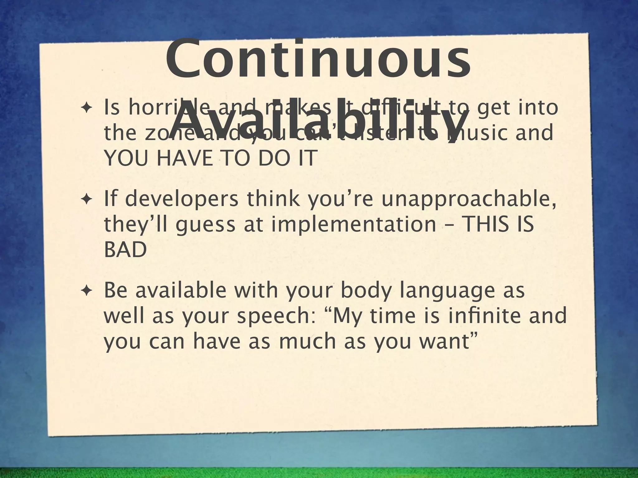 Continuous
✦
          Availability
    Is horrible and makes it difficult to get into
    the zone and you can’t listen to music and
    YOU HAVE TO DO IT
✦   If developers think you’re unapproachable,
    they’ll guess at implementation – THIS IS
    BAD
✦   Be available with your body language as
    well as your speech: “My time is inﬁnite and
    you can have as much as you want”
 