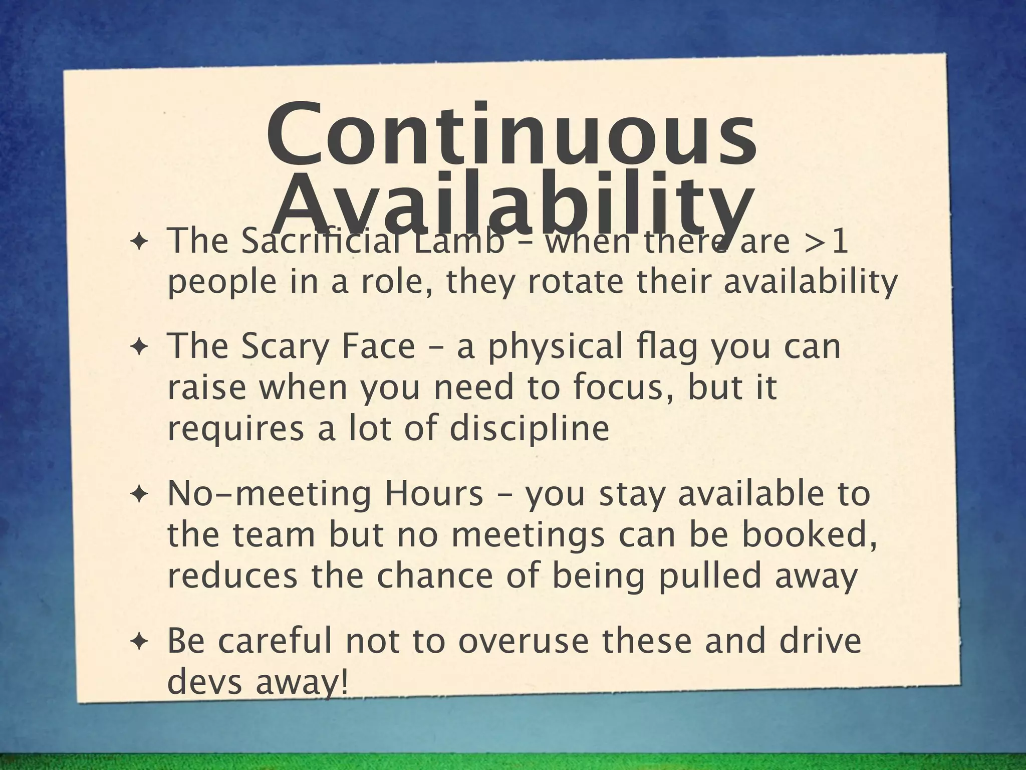 Continuous
✦
          Availabilityare >1
    The Sacriﬁcial Lamb – when there
    people in a role, they rotate their availability
✦   The Scary Face – a physical ﬂag you can
    raise when you need to focus, but it
    requires a lot of discipline
✦   No-meeting Hours – you stay available to
    the team but no meetings can be booked,
    reduces the chance of being pulled away
✦   Be careful not to overuse these and drive
    devs away!
 