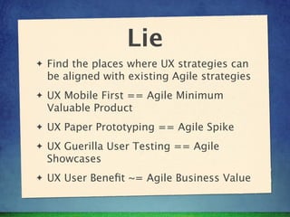 Lie
✦   Find the places where UX strategies can
    be aligned with existing Agile strategies
✦   UX Mobile First == Agile Minimum
    Valuable Product
✦   UX Paper Prototyping == Agile Spike
✦   UX Guerilla User Testing == Agile
    Showcases
✦   UX User Beneﬁt ~= Agile Business Value
 