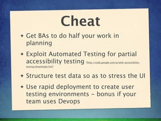 Cheat
✦   Get BAs to do half your work in
    planning
✦   Exploit Automated Testing for partial
    accessibility testing (      http://code.google.com/p/web-accessibility-
    testing/downloads/list)



✦   Structure test data so as to stress the UI
✦   Use rapid deployment to create user
    testing environments - bonus if your
    team uses Devops
 